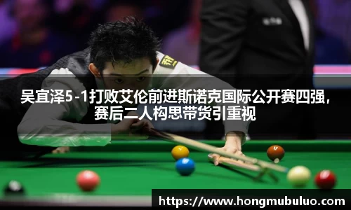 吴宜泽5-1打败艾伦前进斯诺克国际公开赛四强，赛后二人构思带货引重视